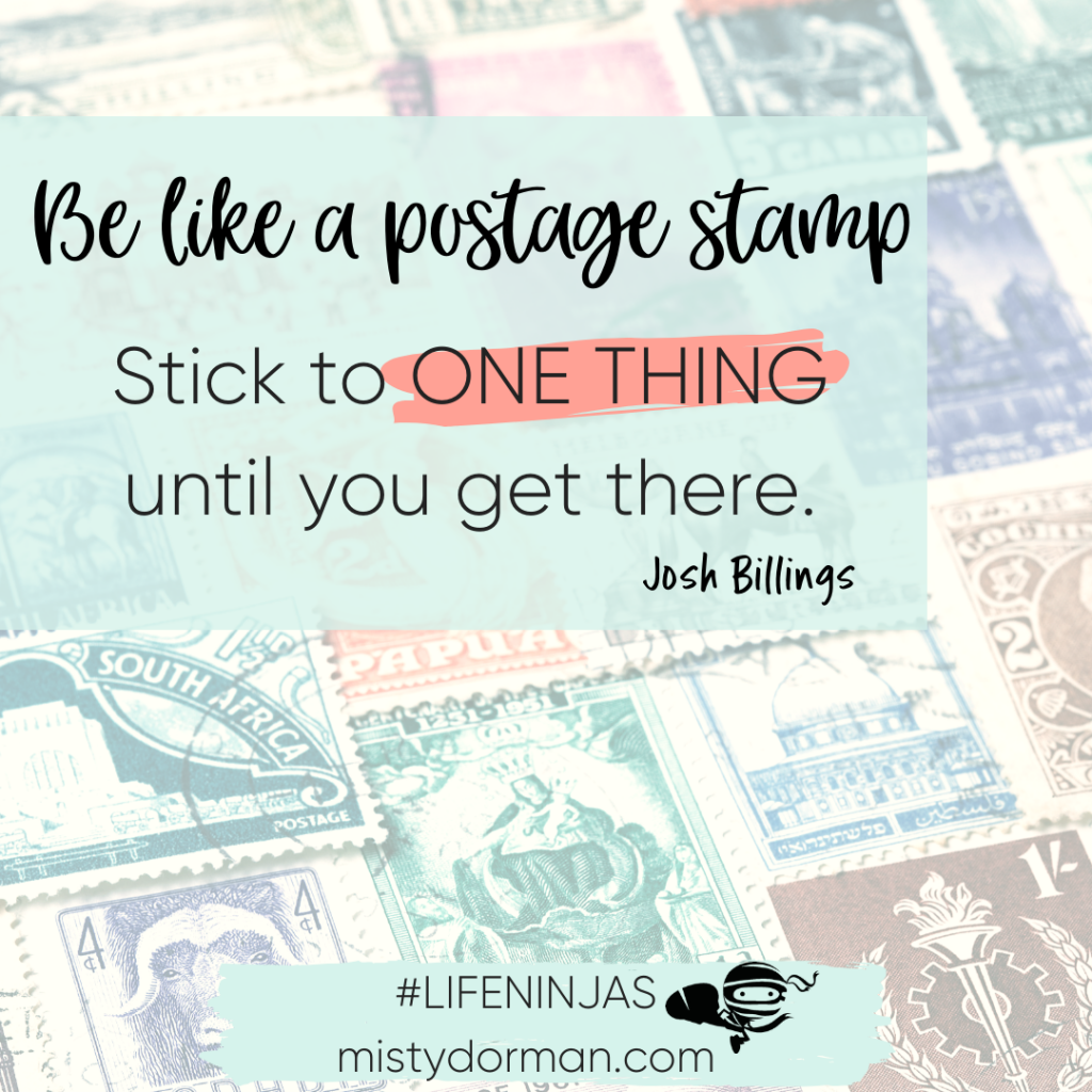 Quote: Be like a postage stamp. Stick to ONE THING until you get there.